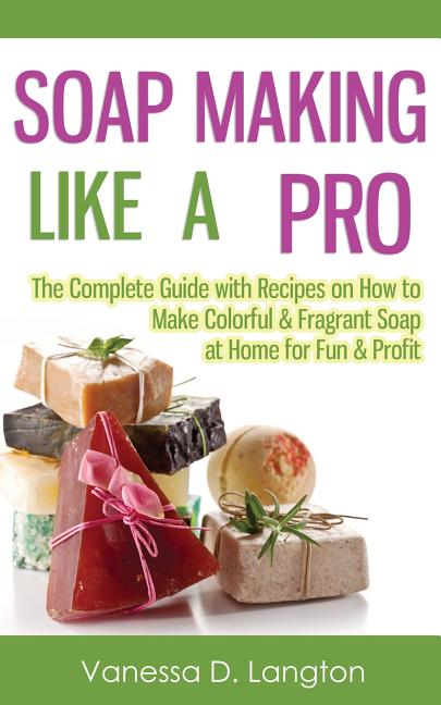 Soap Making Like A Pro: The Complete Guide with Recipes on How to Make Colorful & Fragrant Soap at Home for Fun & Profit - Ingram